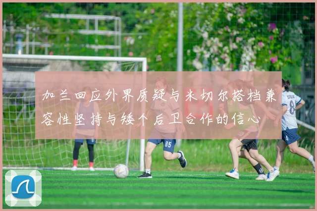 加兰回应外界质疑与米切尔搭档兼容性坚持与矮个后卫合作的信心