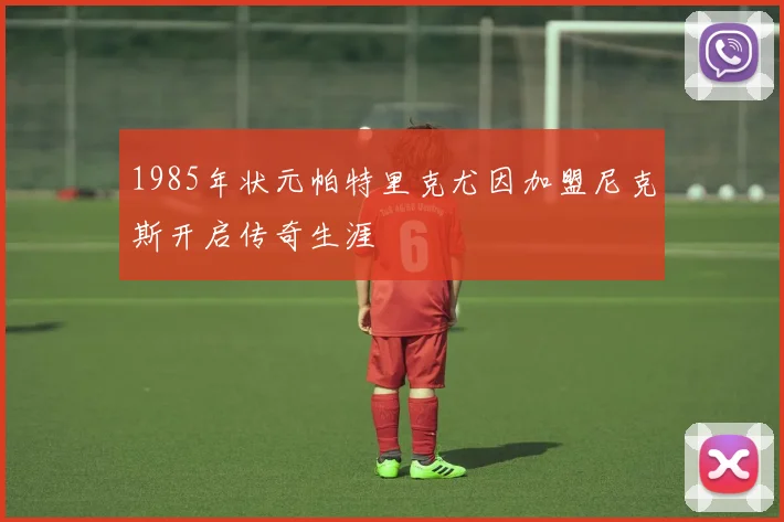 1985年状元帕特里克尤因加盟尼克斯开启传奇生涯