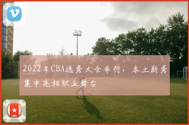 2022年CBA选秀大会举行，本土新秀集中亮相职业舞台