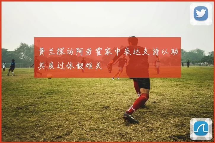 费兰探访阿劳霍家中表达支持以助其度过休假难关