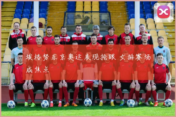 埃格努东京奥运表现抢眼 女排赛场成焦点