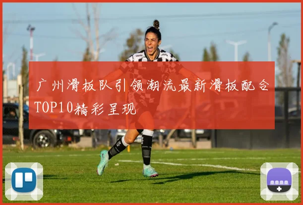 广州滑板队引领潮流最新滑板配合TOP10精彩呈现