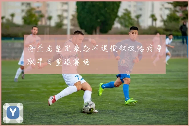 蒋圣龙坚定表态不退役积极治疗争取早日重返赛场