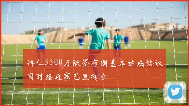 拜仁5500万欧签布朗基本达成协议同时接近塞巴里转会